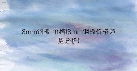 “8mm钢板 价格(8mm钢板价格趋势分析)